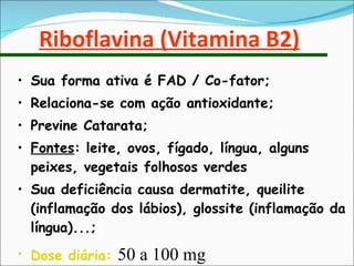 Riboflavina (Vitamina B2) Sua forma ativa é FAD / Co-fator; Relaciona-se com ação antioxidante; Previne Catarata; Fontes : leite, ovos, fígado, língua, alguns peixes, vegetais folhosos verdes Sua deficiência causa dermatite, queilite (inflamação dos lábios), glossite (inflamação da língua)...; Dose diária:  50 a 100 mg  