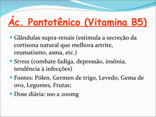 Ác. Pantotênico (Vitamina B5) Glândulas supra-renais (estimula a secreção da cortisona natural que melhora artrite, reumatismo, asma, etc.) Stress  (combate fadiga, depressão, insônia, tendência à infecções) Fontes: Pólen, Germen de trigo, Levedo, Gema de ovo, Legumes, Frutas; Dose diária: 100 a 200mg 