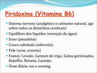 Piridoxina (Vitamina B6) Sistema nervoso (analgésico e calmante natural, age sobre todos os distúrbios cerebrais) Equilíbrio dos líquidos (retenção de água) Sono (pesadelos) Couro cabeludo (seborréia) Pele (acne, eczema) Fontes: Levedo, Germen de trigo, Grãos germinados Repolho, Banana, Laranja; Dose diária: 100 a 1000mg 