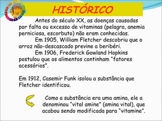 Antes do século XX, as doenças causadas por falta ou excesso de vitaminas (pelagra, anemia perniciosa, escorbuto) não eram conhecidas. Em 1905, William Fletcher descobriu que o arroz não-descascado previne a beribéri. Em 1906, Frederick Gowland Hopkins postulou que os alimentos continham “fatores acessórios”. Em 1912, Casemir Funk isolou a substância que Fletcher identificou. Como a substância era uma amina, ele a denominou “vital amine” (amina vital), que acabou sendo modificada para “vitamine”. HISTÓRICO 