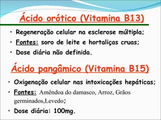 Ácido orótico (Vitamina B13) Regeneração celular na esclerose múltipla; Fontes:  soro de leite e hortaliças cruas; Dose diária não definida. Ácido pangâmico (Vitamina B15) Oxigenação celular nas intoxicações hepáticas; Fontes:   Amêndoa do damasco, Arroz, Grãos germinados,Levedo ; Dose diária: 100mg. 