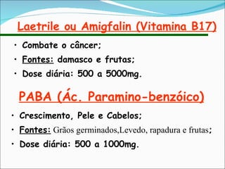 Laetrile ou Amigfalin (Vitamina B17) Combate o câncer; Fontes:  damasco e frutas; Dose diária: 500 a 5000mg. PABA (Ác. Paramino-benzóico) Crescimento, Pele e Cabelos; Fontes:  Grãos germinados,Levedo, rapadura e frutas ; Dose diária: 500 a 1000mg. 