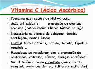 Vitamina C (Ácido Ascórbico) Coenzima nas reações de Hidroxilação; Ação antioxidante  prevenção de doenças crônicas (inativa radicais livres tóxicos ao O 2 ); Necessária na síntese de colágeno, dentina, cartilagem, matriz óssea; Fontes : frutas cítricas, batata, tomate, fígado e vegetais... Megadoses se relacionam com a prevenção de resfriados, estresse, câncer, doenças cardíacas; Sua deficiência causa  escorbuto  (sangramento gengival, perda dos dentes, halitose e muita dor) 