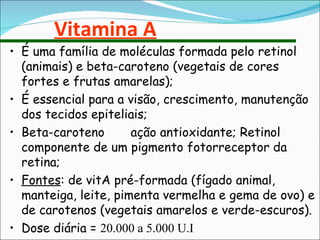Vitamina A É uma família de moléculas formada pelo retinol (animais) e beta-caroteno (vegetais de cores fortes e frutas amarelas); É essencial para a visão, crescimento, manutenção dos tecidos epiteliais; Beta-caroteno  ação antioxidante; Retinol  componente de um pigmento fotorreceptor da retina; Fontes : de vitA pré-formada (fígado animal, manteiga, leite, pimenta vermelha e gema de ovo) e de carotenos (vegetais amarelos e verde-escuros). Dose diária =  20.000 a 5.000 U.I 