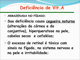 Deficiência de Vit.A ARMAZENADA NO FÍGADO; Sua deficiência causa  cegueira noturna  (alterações da córnea e da conjuntiva), hiperqueratose na pele, cabelos secos  e cefaléias; O excesso de retinol é tóxico com sinais no fígado, no sistema nervoso e na pele e irritabilidade; 
