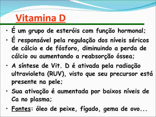 Vitamina D É um grupo de esteróis com função hormonal; É responsável pela regulação dos níveis séricos de cálcio e de fósforo, diminuindo a perda de cálcio ou aumentando a reabsorção óssea; A síntese de Vit. D é ativada pela radiação ultravioleta (RUV), visto que seu precursor está presente na pele; Sua ativação é aumentada por baixos níveis de Ca no plasma; Fontes : óleo de peixe, fígado, gema de ovo... 