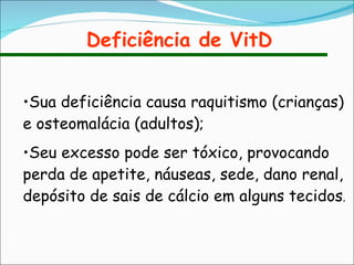 Deficiência de VitD Sua deficiência causa raquitismo (crianças) e osteomalácia (adultos); Seu excesso pode ser tóxico, provocando perda de apetite, náuseas, sede, dano renal, depósito de sais de cálcio em alguns tecidos . 