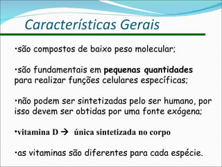 Características Gerais são compostos de baixo peso molecular; são fundamentais em  pequenas quantidades  para realizar funções celulares específicas; não podem ser sintetizadas pelo ser humano, por isso devem ser obtidas por uma fonte exógena; vitamina D     única sintetizada no corpo as vitaminas são diferentes para cada espécie. 