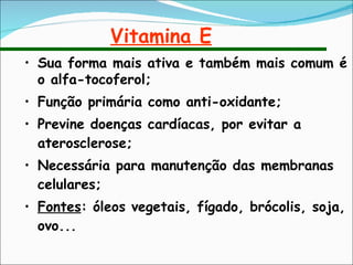 Vitamina E Sua forma mais ativa e também mais comum é o alfa-tocoferol; Função primária como anti-oxidante;  Previne doenças cardíacas, por evitar a aterosclerose; Necessária para manutenção das membranas celulares; Fontes : óleos vegetais, fígado, brócolis, soja, ovo... 