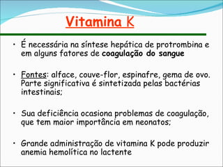 Vitamina  K É necessária na síntese hepática de protrombina e em alguns fatores de  coagulação do sangue Fontes : alface, couve-flor, espinafre, gema de ovo. Parte significativa é sintetizada pelas bactérias intestinais; Sua deficiência ocasiona problemas de coagulação, que tem maior importância em neonatos; Grande administração de vitamina K pode produzir anemia hemolítica no lactente 