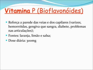 Vitamina  P (Bioflavonóides) Reforça a parede das veias e dos capilares (varizes, hemorróidas, gengiva que sangra, diabete, problemas nas articulações); Fontes: laranja, limão e salsa; Dose diária: 300mg 