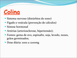 Colina Sistema nervoso (distúrbios do sono) Fígado e vesícula (prevenção de cálculos) Síntese hormonal Artérias (arteriosclerose, hipertensão); Fontes: gema de ovo, espinafre, soja, levedo, nozes, grãos germinados; Dose diária: 1000 a 1200mg 