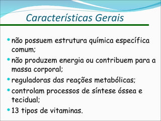não possuem estrutura química específica comum; não produzem energia ou contribuem para a massa corporal; reguladoras das reações metabólicas; controlam processos de síntese óssea e tecidual; 13 tipos de vitaminas. Características Gerais 
