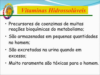 Precursores de coenzimas de muitas reações bioquímicas do metabolismo; São armazenadas em pequenas quantidades no homem; São excretadas na urina quando em excesso; Muito raramente são tóxicas para o homem. Vitaminas Hidrossolúveis 
