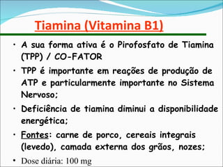 Tiamina (Vitamina B1) A sua forma ativa é o Pirofosfato de Tiamina (TPP) / CO-FATOR TPP é importante em reações de produção de ATP e particularmente importante no Sistema Nervoso; Deficiência de tiamina diminui a disponibilidade energética; Fontes : carne de porco, cereais integrais (levedo), camada externa dos grãos, nozes; Dose diária: 100 mg 