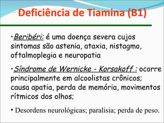 Deficiência de Tiamina (B1) Beribéri:  é uma doença severa cujos sintomas são astenia, ataxia, nistagmo, oftalmoplegia e neuropatia Síndrome de Wernicke - Korsakoff :  ocorre principalmente em alcoolistas crônicos; causa apatia, perda de memória, movimentos rítmicos dos olhos; Desordens neurológicas; paralisia; perda de peso. 