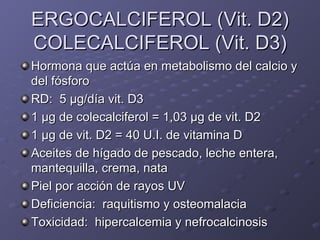 ERGOCALCIFEROL (Vit. D2) COLECALCIFEROL (Vit. D3) Hormona que actúa en metabolismo del calcio y del fósforo RD:  5  μ g/día vit. D3 1  μg  de colecalciferol = 1,03  μ g de vit. D2 1  μ g de vit. D2 = 40 U.I. de vitamina D Aceites de hígado de pescado, leche entera, mantequilla, crema, nata Piel por acción de rayos UV Deficiencia:  raquitismo y osteomalacia Toxicidad:  hipercalcemia y nefrocalcinosis  
