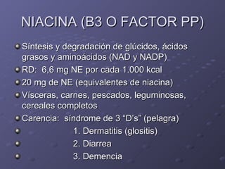 NIACINA (B3 O FACTOR PP) Síntesis y degradación de glúcidos, ácidos grasos y aminoácidos (NAD y NADP) RD:  6,6 mg NE por cada 1.000 kcal 20 mg de NE (equivalentes de niacina) Vísceras, carnes, pescados, leguminosas, cereales completos Carencia:  síndrome de 3 “D’s” (pelagra) 1. Dermatitis (glositis) 2. Diarrea 3. Demencia 
