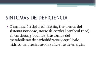 SINTOMAS DE DEFICIENCIA
• Disminución del crecimiento, trastornos del
  sistema nervioso, necrosis cortical cerebral (ncc)
  en corderos y bovinos, trastornos del
  metabolismo de carbohidratos y equilibrio
  hídrico; anorexia; uso insuficiente de energía.
 