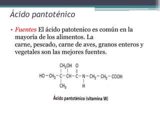 Ácido pantoténico
• Fuentes El ácido patotenico es común en la
  mayoría de los alimentos. La
  carne, pescado, carne de aves, granos enteros y
  vegetales son las mejores fuentes.
 