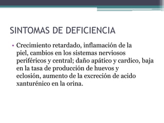 SINTOMAS DE DEFICIENCIA
• Crecimiento retardado, inflamación de la
  piel, cambios en los sistemas nerviosos
  periféricos y central; daño apático y cardico, baja
  en la tasa de producción de huevos y
  eclosión, aumento de la excreción de acido
  xanturénico en la orina.
 