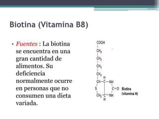 Biotina (Vitamina B8)

• Fuentes : La biotina
  se encuentra en una
  gran cantidad de
  alimentos. Su
  deficiencia
  normalmente ocurre
  en personas que no
  consumen una dieta
  variada.
 