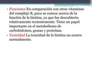 • Funciones En comparación con otras vitaminas
  del complejo B, poco se conoce acerca de la
  función de la biotina, ya que fue descubierta
  relativamente recientemente. Tiene un papel
  importante en el metabolismo de
  carbohidratos, grasas y proteínas.
• Toxicidad La toxicidad de la biotina no ocurre
  normalmente.
 