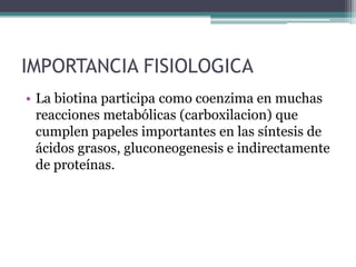 IMPORTANCIA FISIOLOGICA
• La biotina participa como coenzima en muchas
  reacciones metabólicas (carboxilacion) que
  cumplen papeles importantes en las síntesis de
  ácidos grasos, gluconeogenesis e indirectamente
  de proteínas.
 