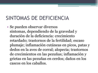 SINTOMAS DE DEFICIENCIA
• Se pueden observar diversos
  síntomas, dependiendo de la gravedad y
  duración de la deficiencia: crecimiento
  retardado; trastornos de la fertilidad; escaso
  plumaje; inflamación cutáneas en picos, patas y
  dedos en la aves de corral; alopecia; trastornos
  de crecimientos en las pezuñas; inflamación y
  grietas en las pezuñas en cerdos; daños en los
  cascos en los caballos.
 