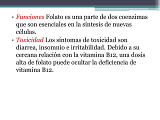 • Funciones Folato es una parte de dos coenzimas
  que son esenciales en la síntesis de nuevas
  células.
• Toxicidad Los síntomas de toxicidad son
  diarrea, insomnio e irritabilidad. Debido a su
  cercana relación con la vitamina B12, una dosis
  alta de folato puede ocultar la deficiencia de
  vitamina B12.
 