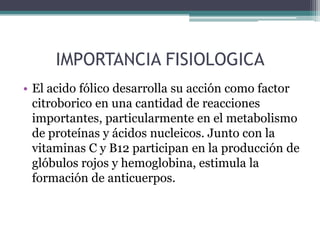 IMPORTANCIA FISIOLOGICA
• El acido fólico desarrolla su acción como factor
  citroborico en una cantidad de reacciones
  importantes, particularmente en el metabolismo
  de proteínas y ácidos nucleicos. Junto con la
  vitaminas C y B12 participan en la producción de
  glóbulos rojos y hemoglobina, estimula la
  formación de anticuerpos.
 