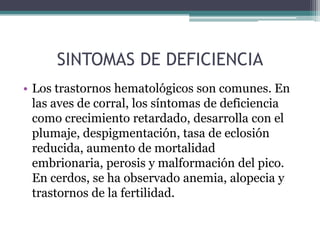 SINTOMAS DE DEFICIENCIA
• Los trastornos hematológicos son comunes. En
  las aves de corral, los síntomas de deficiencia
  como crecimiento retardado, desarrolla con el
  plumaje, despigmentación, tasa de eclosión
  reducida, aumento de mortalidad
  embrionaria, perosis y malformación del pico.
  En cerdos, se ha observado anemia, alopecia y
  trastornos de la fertilidad.
 