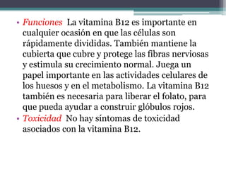 • Funciones La vitamina B12 es importante en
  cualquier ocasión en que las células son
  rápidamente divididas. También mantiene la
  cubierta que cubre y protege las fibras nerviosas
  y estimula su crecimiento normal. Juega un
  papel importante en las actividades celulares de
  los huesos y en el metabolismo. La vitamina B12
  también es necesaria para liberar el folato, para
  que pueda ayudar a construir glóbulos rojos.
• Toxicidad No hay síntomas de toxicidad
  asociados con la vitamina B12.
 