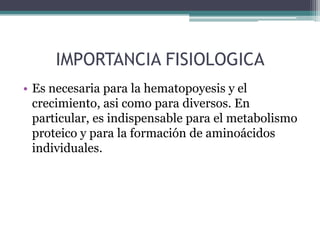 IMPORTANCIA FISIOLOGICA
• Es necesaria para la hematopoyesis y el
  crecimiento, asi como para diversos. En
  particular, es indispensable para el metabolismo
  proteico y para la formación de aminoácidos
  individuales.
 