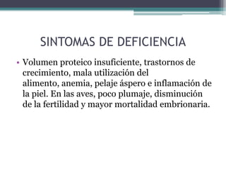 SINTOMAS DE DEFICIENCIA
• Volumen proteico insuficiente, trastornos de
  crecimiento, mala utilización del
  alimento, anemia, pelaje áspero e inflamación de
  la piel. En las aves, poco plumaje, disminución
  de la fertilidad y mayor mortalidad embrionaria.
 