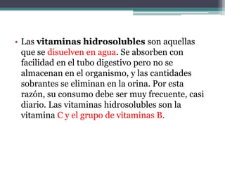 • Las vitaminas hidrosolubles son aquellas
  que se disuelven en agua. Se absorben con
  facilidad en el tubo digestivo pero no se
  almacenan en el organismo, y las cantidades
  sobrantes se eliminan en la orina. Por esta
  razón, su consumo debe ser muy frecuente, casi
  diario. Las vitaminas hidrosolubles son la
  vitamina C y el grupo de vitaminas B.
 