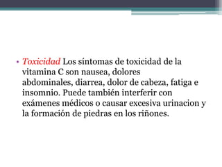 • Toxicidad Los síntomas de toxicidad de la
  vitamina C son nausea, dolores
  abdominales, diarrea, dolor de cabeza, fatiga e
  insomnio. Puede también interferir con
  exámenes médicos o causar excesiva urinacion y
  la formación de piedras en los riñones.
 