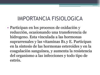 IMPORTANCIA FISIOLOGICA
• Participan en los procesos de oxidación y
  reducción, ocasionando una transferencia de
  hidrogeno. Esta vinculada a las hormonas
  suprarrenales y las vitaminas B1.y E. Participan
  en la síntesis de las hormonas esteroides y en la
  coagulación sanguínea, y aumenta la resistencia
  del organismo a las infecciones y todo tipo de
  estrés.
 