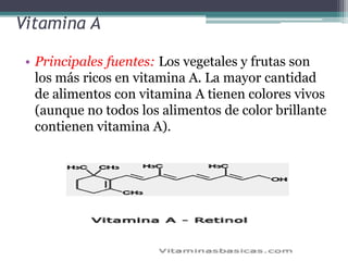 Vitamina A

 • Principales fuentes: Los vegetales y frutas son
   los más ricos en vitamina A. La mayor cantidad
   de alimentos con vitamina A tienen colores vivos
   (aunque no todos los alimentos de color brillante
   contienen vitamina A).
 