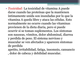 • Toxicidad: La toxicidad de vitamina A puede
  darse cuando las proteínas que la mantienen
  íntimamente unida son inundadas por lo que la
  vitamina A queda libre y ataca las células. Esto
  normalmente no ocurre cuando las vitaminas
  provienen de la dieta diaria, pero si puede
  ocurrir si se toman suplementos. Los síntomas
  son nauseas, vómitos, dolor abdominal, diarrea
  y perdida de peso. El sistema nervioso y
  muscular se ven afectados y aparecen síntomas
  de perdida
  apetito, irritabilidad, fatiga, insomnio, cansancio
  , dolor de cabeza y debilidad muscular.
 