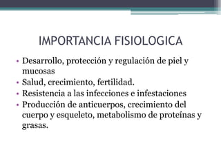 IMPORTANCIA FISIOLOGICA
• Desarrollo, protección y regulación de piel y
  mucosas
• Salud, crecimiento, fertilidad.
• Resistencia a las infecciones e infestaciones
• Producción de anticuerpos, crecimiento del
  cuerpo y esqueleto, metabolismo de proteínas y
  grasas.
 