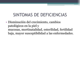 SINTOMAS DE DEFICIENCIAS
• Disminución del crecimiento, cambios
  patológicos en la piel y
  mucosas, mortinatalidad, esterilidad, fertilidad
  baja, mayor susceptibilidad a las enfermedades.
 