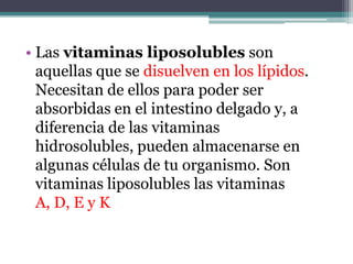 • Las vitaminas liposolubles son
  aquellas que se disuelven en los lípidos.
  Necesitan de ellos para poder ser
  absorbidas en el intestino delgado y, a
  diferencia de las vitaminas
  hidrosolubles, pueden almacenarse en
  algunas células de tu organismo. Son
  vitaminas liposolubles las vitaminas
  A, D, E y K
 