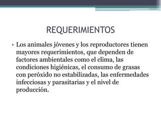 REQUERIMIENTOS
• Los animales jóvenes y los reproductores tienen
  mayores requerimientos, que dependen de
  factores ambientales como el clima, las
  condiciones higiénicas, el consumo de grasas
  con peróxido no estabilizadas, las enfermedades
  infecciosas y parasitarias y el nivel de
  producción.
 