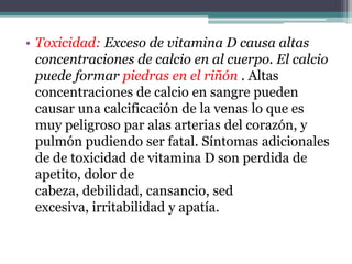 • Toxicidad: Exceso de vitamina D causa altas
  concentraciones de calcio en al cuerpo. El calcio
  puede formar piedras en el riñón . Altas
  concentraciones de calcio en sangre pueden
  causar una calcificación de la venas lo que es
  muy peligroso par alas arterias del corazón, y
  pulmón pudiendo ser fatal. Síntomas adicionales
  de de toxicidad de vitamina D son perdida de
  apetito, dolor de
  cabeza, debilidad, cansancio, sed
  excesiva, irritabilidad y apatía.
 