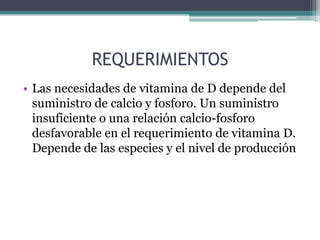 REQUERIMIENTOS
• Las necesidades de vitamina de D depende del
  suministro de calcio y fosforo. Un suministro
  insuficiente o una relación calcio-fosforo
  desfavorable en el requerimiento de vitamina D.
  Depende de las especies y el nivel de producción
 