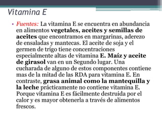 Vitamina E
 • Fuentes: La vitamina E se encuentra en abundancia
   en alimentos vegetales, aceites y semillas de
   aceites que encontramos en margarinas, aderezo
   de ensaladas y mantecas. El aceite de soja y el
   germen de trigo tiene concentraciones
   especialmente altas de vitamina E. Maíz y aceite
   de girasol van en un Segundo lugar. Una
   cucharada de alguno de estos componentes contiene
   mas de la mitad de las RDA para vitamina E. En
   contraste, grasa animal como la mantequilla y
   la leche prácticamente no contiene vitamina E.
   Porque vitamina E es fácilmente destruida por el
   calor y es mayor obtenerla a través de alimentos
   frescos.
 