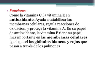 • Funciones
  Como la vitamina C, la vitamina E en
  antioxidante. Ayuda a estabilizar las
  membranas celulares, regula reacciones de
  oxidación, y protege la vitamina A. En su papel
  de antioxidante, la vitamina E tiene su papel
  mas importante en las membranas celulares
  igual que el los glóbulos blancos y rojos que
  pasan a través de los pulmones.
 
