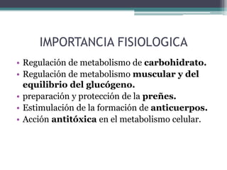 IMPORTANCIA FISIOLOGICA
• Regulación de metabolismo de carbohidrato.
• Regulación de metabolismo muscular y del
  equilibrio del glucógeno.
• preparación y protección de la preñes.
• Estimulación de la formación de anticuerpos.
• Acción antitóxica en el metabolismo celular.
 