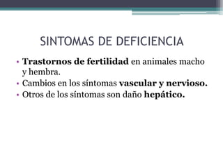 SINTOMAS DE DEFICIENCIA
• Trastornos de fertilidad en animales macho
  y hembra.
• Cambios en los síntomas vascular y nervioso.
• Otros de los síntomas son daño hepático.
 